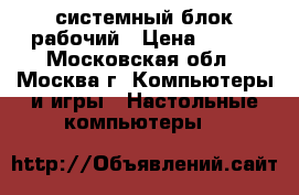 системный блок рабочий › Цена ­ 500 - Московская обл., Москва г. Компьютеры и игры » Настольные компьютеры   